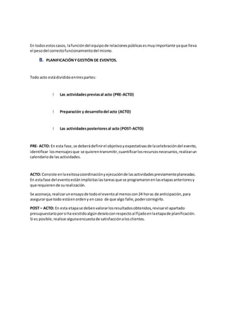 En todosestoscasos, lafuncióndel equipode relacionespúblicasesmuyimportante yaque lleva
el pesodel correctofuncionamientodel mismo.
B. PLANIFICACIÓNYGESTIÓN DE EVENTOS.
Todo acto estádivididoentrespartes:
Las actividadespreviasal acto (PRE-ACTO)
Preparación y desarrollodel acto (ACTO)
Las actividadesposterioresal acto (POST-ACTO)
PRE- ACTO: En esta fase,se deberádefinirel objetivoyexpectativasde lacelebracióndel evento,
identificar losmensajesque se quierentransmitir,cuantificarlosrecursosnecesarios,realizarun
calendariode lasactividades.
ACTO: Consiste enlaexitosacoordinaciónyejecuciónde lasactividadespreviamenteplaneadas.
En estafase del eventoestánimplícitaslastareasque se programaronenlasetapasanterioresy
que requierende surealización.
Se aconseja,realizarunensayode todoel eventoal menoscon24 horas de anticipación,para
asegurarque todo estáenordeny en caso de que algo falle,podercorregirlo.
POST – ACTO: En esta etapase debenvalorarlosresultadosobtenidos,revisarel apartado
presupuestarioporsi ha existidoalgúndesvíoconrespectoal fijadoenlaetapade planificación.
Si es posible,realizaralgunaencuestade satisfacciónalosclientes.
 