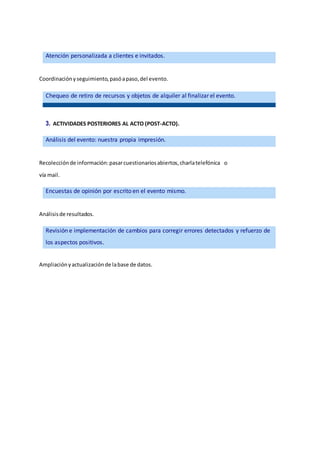 Coordinaciónyseguimiento,pasóapaso,del evento.
3. ACTIVIDADES POSTERIORES AL ACTO (POST-ACTO).
Recolecciónde información:pasarcuestionariosabiertos,charlatelefónica o
vía mail.
Análisisde resultados.
Ampliaciónyactualizaciónde labase de datos.
Atención personalizada a clientes e invitados.
Chequeo de retiro de recursos y objetos de alquiler al finalizarel evento.
Análisis del evento: nuestra propia impresión.
Encuestas de opinión por escrito en el evento mismo.
Revisión e implementación de cambios para corregir errores detectados y refuerzo de
los aspectos positivos.
 