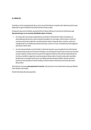 EL PREACTO:
Cuandose inicialapreparaciónde un acto nos enfrentamosalaparte más laboriosayde la que
depende engranmedidael éxitodeleventoallevaracabo.
Cualquieraque seael ámbito,paraplanificarel desarrollode uneventose confecciona un
documentoque esun resumendetalladosobre el mismo.
o En el caso de loseventoscorporativos,contodala informaciónsobre laempresa,la
actividadque desarrolla,cómoestáposicionadaenel mercado,cuál hasidosu estiloen
eventosanterioresyademás,unadescripciónsobre el tipode actoa realizar:cuál esla
categoría de losinvitadosque deseaconvocar;cuál esel nivel,laamplitudyladivulgación
que quiere daral acto.
o Un acto desarrolladoanivel familiaroinformal requiere unarecopilaciónde información
muyparecidaaunque serámenoscompleja.Lasventajasde hacerloporescritosonmuchas
ya que redactar el documentonospermite organizartodalainformaciónobtenidade los
clientesytambiénorganizarnuestraspropiasideassobre el eventoydescubrirposibles
problemasenlaorganizaciónque noshabíanpasado desapercibidos.Nospermitirásu
posteriorconsultapararesolverdudasyenfocarmejormomentosconcretosdel actoa
desarrollar.
Este dossiersirve parapresupuestarel evento.Este puntoesmuyimportante yhay que dejarlo
claro desde el principio.
Existendostiposde presupuestos:
 