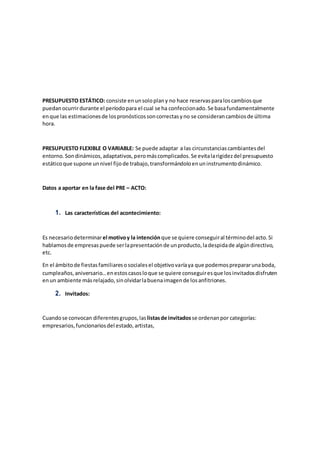 PRESUPUESTO ESTÁTICO: consiste enunsoloplany no hace reservasparaloscambiosque
puedanocurrirdurante el períodopara el cual se ha confeccionado.Se basafundamentalmente
enque las estimacionesde lospronósticossoncorrectasyno se considerancambiosde última
hora.
PRESUPUESTO FLEXIBLE O VARIABLE: Se puede adaptar a las circunstanciascambiantesdel
entorno.Sondinámicos,adaptativos,peromáscomplicados.Se evitalarigidezdel presupuesto
estáticoque supone unnivel fijode trabajo,transformándoloenuninstrumentodinámico.
Datos a aportar en la fase del PRE – ACTO:
1. Las características del acontecimiento:
Es necesariodeterminarel motivoy la intenciónque se quiere conseguiral términodel acto.Si
hablamosde empresaspuede serlapresentaciónde unproducto,ladespidade algúndirectivo,
etc.
En el ámbitode fiestasfamiliaresosocialesel objetivovaríaya que podemosprepararunaboda,
cumpleaños,aniversario…enestoscasosloque se quiere conseguiresque losinvitadosdisfruten
enun ambiente másrelajado,sinolvidarlabuenaimagende losanfitriones.
2. Invitados:
Cuandose convocan diferentesgrupos,las listasde invitadosse ordenanpor categorías:
empresarios,funcionariosdel estado,artistas,
 