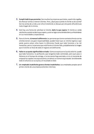 3. Cumplirtodoloque prometas: Sonmuchaslasempresasque tratan,apartirde engaños,
de efectuar ventas o retener clientes. Pero, ¿Qué pasa cuando el cliente se da cuenta?
Son las ventas de un día y con ello el cliente de un día que por otra parte difundirá una
mala imagen de la misma.
4. Solo hay una forma de satisfacer al cliente, darle lo que espera: El cliente se siente
satisfechocuandorecibe loque espera,yestose lograconociéndolobienyenfocándonos
en sus necesidades y expectativas.
5. Para el cliente, túmarcas la diferencia:Las personasque tienencontactodirectoconlos
clientes tienen una gran responsabilidad, pueden hacer que un cliente regrese o que
jamás quiera volver, ellos hacen la diferencia. Puede que todo funcione a las mil
maravillas, pero si la persona que está frente al cliente falla, probablemente la imagen
que el cliente se lleve de todo el negocio será deficiente.
6. Fallar en un punto significafallar entodo: Comose expresaenel puntoanterior,puede
que todo funcione a la perfección, que tengamos todo controlado, pero qué pasa si
fallamos en el tiempo de entrega, si la mercancía llega averiada o si en el momento de
empacarloszapatos nosequivocamosyle damosunnúmeroequivocado.Sencillamente
todo el esfuerzo se va al piso y el resultado es fatal.
7. Un empleado insatisfecho genera clientes insatisfechos: Los empleados propios son el
primer cliente de una empresa (clientes internos).
 