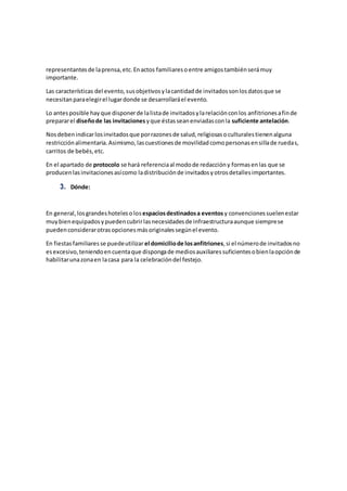 representantesde laprensa,etc.Enactos familiaresoentre amigostambiénserámuy
importante.
Las características del evento,susobjetivosylacantidadde invitadossonlosdatosque se
necesitanparaelegirel lugardonde se desarrollaráel evento.
Lo antesposible hayque disponerde lalistade invitadosylarelaciónconlos anfitrionesafinde
prepararel diseñode las invitacionesyque éstasseanenviadasconla suficiente antelación.
Nosdebenindicarlosinvitadosque porrazonesde salud,religiosasoculturalestienenalguna
restricciónalimentaria.Asimismo,lascuestionesde movilidadcomopersonasensillade ruedas,
carritos de bebés,etc.
En el apartado de protocolo se hará referenciaal modode redaccióny formasenlas que se
producenlasinvitacionesasícomo ladistribuciónde invitadosyotrosdetallesimportantes.
3. Dónde:
En general,losgrandeshotelesolosespaciosdestinadosa eventos y convencionessuelenestar
muybienequipadosypuedencubrirlasnecesidadesde infraestructuraaunque siemprese
puedenconsiderarotrasopcionesmásoriginalessegúnel evento.
En fiestasfamiliaresse puedeutilizar el domiciliode losanfitriones,si el númerode invitadosno
esexcesivo,teniendoencuentaque dispongade mediosauxiliaressuficientesobienlaopciónde
habilitarunazonaen lacasa para la celebracióndel festejo.
 