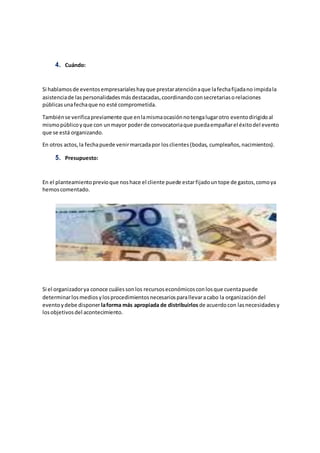 4. Cuándo:
Si hablamosde eventosempresarialeshayque prestaratenciónaque lafechafijadano impidala
asistenciade laspersonalidadesmásdestacadas,coordinandoconsecretariasorelaciones
públicasunafechaque no esté comprometida.
Tambiénse verificapreviamente que enlamismaocasiónnotengalugarotro eventodirigidoal
mismopúblicoyque con unmayor poderde convocatoriaque puedaempañarel éxitodel evento
que se está organizando.
En otros actos,la fechapuede venirmarcadapor losclientes(bodas, cumpleaños,nacimientos).
5. Presupuesto:
En el planteamientoprevioque noshace el cliente puede estarfijadountope de gastos,comoya
hemoscomentado.
Si el organizadorya conoce cuálessonlos recursoseconómicosconlosque cuentapuede
determinarlosmediosylosprocedimientosnecesariosparallevaracabo la organizacióndel
eventoydebe disponerlaforma más apropiada de distribuirlos de acuerdocon lasnecesidadesy
losobjetivosdel acontecimiento.
 