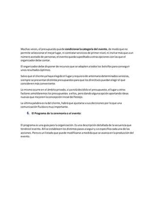 Muchas veces,el presupuestopuedecondicionarlacategoría del evento,de modoque no
permite seleccionarel mejorlugar,ni contratarserviciosde primernivel,ni invitarmásque aun
númeroacotadode personas;el eventoquedasupeditadoaotrasopcionesconlasque el
organizadordebe contar.
El organizadordebe disponerde recursosque se adaptenatodoslos bolsillosparaconseguir
unosresultadosóptimos.
Salvoque el cliente yahayaelegidoel lugaryrequierade antemanodeterminadosservicios,
siempre se presentandistintospresupuestosparaque losdirectivospuedanelegirel que
considerenmásconveniente.
Lo mismoocurre en el ámbitoprivado,si yaestádecididoel presupuesto,ellugaruotros
factoresamoldaremoslospresupuestos aellos,perodandoalgunaopciónaportandoideas
nuevasque mejorenlaconcepcióninicial del festejo.
La últimapalabraesladel cliente,habráque ajustarse asusdecisionespor loque una
comunicaciónfluidaesmuyimportante.
6. El Programa de la ceremonia o el evento:
El programa esuna guía para la organización.Esuna descripcióndetalladade lasecuenciaque
tendráel evento.Allíse establecenlosdistintospasosaseguiry se especificacadauna de las
acciones.Peroesunlistadoque puede modificarse amedidaque se avanzaenlaproduccióndel
evento.
 