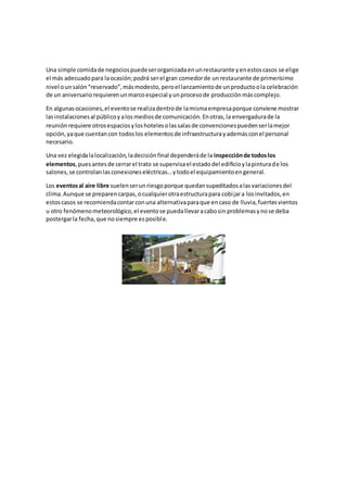 Una simple comidade negociospuedeserorganizadaenunrestaurante yenestoscasos se elige
el más adecuadopara laocasión;podrá serel gran comedorde unrestaurante de primerísimo
nivel ounsalón“reservado”,másmodesto,peroel lanzamientode unproductoola celebración
de un aniversariorequierenunmarcoespecial yunprocesode producciónmáscomplejo.
En algunasocasiones,el eventose realizadentrode lamismaempresaporque conviene mostrar
lasinstalacionesal públicoyalosmediosde comunicación.Enotras,la envergadurade la
reuniónrequiere otrosespaciosyloshotelesolassalasde convencionespuedenserlamejor
opción,yaque cuentancon todoslos elementosde infraestructurayademásconel personal
necesario.
Una vez elegidalalocalización,ladecisiónfinal dependeráde la inspecciónde todoslos
elementos,puesantesde cerrarel trato se supervisael estadodel edificioylapinturade los
salones,se controlanlasconexioneseléctricas…ytodoel equipamientoengeneral.
Los eventosal aire libre suelenserunriesgoporque quedansupeditadosalasvariacionesdel
clima.Aunque se preparencarpas,ocualquierotraestructurapara cobijara losinvitados,en
estoscasos se recomiendacontarconuna alternativaparaque encaso de lluvia,fuertesvientos
u otro fenómenometeorológico,el eventose puedallevaracabosin problemasynose deba
postergarla fecha,que nosiempre esposible.
 