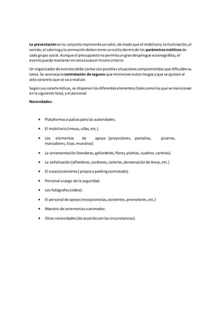 La presentaciónensu conjuntorepresentaunvalor,de modoque el mobiliario,lailuminación,el
sonido,el cateringyla animacióndebentenerunestilodentrode los parámetrosestéticos de
cada grupo social.Aunque el presupuestonopermitaungrandespliegue escenográfico,el
eventopuede mantenerenotraescalael mismocriterio.
Un organizadorde eventosdebe contarconposiblessituacionescomprometidasque dificultensu
tarea.Se aconsejalacontratación de seguros que minimicenestosriesgosyque se ajustenal
acto concretoque se va a realizar.
Segúnsuscaracterísticas,se disponenlosdiferenteselementos(talescomolosque se mencionan
enla siguiente lista),yel personal.
Necesidades:
 Plataformasopalcospara las autoridades.
 El mobiliario(mesas,sillas,etc.)
 Los elementos de apoyo (proyectores, pantallas, pizarras,
marcadores,tizas,muestras)
 La ornamentación(banderas,gallardetes,flores,plantas,cuadros,carteles).
 La señalización(alfombras,cordones,carteles,demarcaciónde áreas,etc.)
 El estacionamiento( propiooparkingcontratado).
 Personal acargo de la seguridad.
 Los fotógrafos(vídeo).
 El personal de apoyo(recepcionistas,asistentes,promotores,etc.)
 Maestro de ceremoniasoanimador.
 Otras necesidades(de acuerdoconlascircunstancias).
 