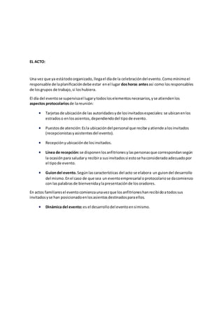 EL ACTO:
Una vez que ya estátodoorganizado,llegael díade la celebracióndel evento.Comomínimoel
responsable de laplanificacióndebe estar enel lugar doshoras antesasí como los responsables
de losgrupos de trabajo,si loshubiera.
El día del eventose supervisael lugarytodosloselementosnecesarios,yse atiendenlos
aspectos protocolariosde lareunión:
 Tarjetasde ubicaciónde las autoridadesyde losinvitadosespeciales: se ubicanenlos
estradoso enlosasientos,dependiendodel tipode evento.
 Puestosde atención:Esla ubicacióndel personal que recibe yatiende alosinvitados
(recepcionistasyasistentesdel evento).
 Recepciónyubicaciónde losinvitados.
 Línea de recepción:se disponenlosanfitrionesylaspersonasque correspondansegún
la ocasiónpara saludary recibira susinvitadossi estose haconsideradoadecuadopor
el tipode evento.
 Guiondel evento. Segúnlascaracterísticas del acto se elabora un guiondel desarrollo
del mismo.Enel caso de que sea un eventoempresarial oprotocolariose dacomienzo
con laspalabrasde bienvenidaylapresentaciónde losoradores.
En actos familiaresel eventocomienzaunavezque losanfitrioneshanrecibidoatodossus
invitadosyse han posicionadoenlosasientosdestinadosparaellos.
 Dinámica del evento:es el desarrollodel eventoensímismo.
 