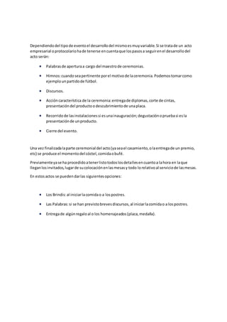 Dependiendodel tipode eventoel desarrollodel mismoesmuyvariable.Si se tratade un acto
empresarial oprotocolariohade tenerse encuentaque lospasosa seguirenel desarrollodel
acto serán:
 Palabrasde aperturaa cargo del maestrode ceremonias.
 Himnos:cuandoseapertinente porel motivode laceremonia.Podemostomarcomo
ejemplounpartidode fútbol.
 Discursos.
 Accióncaracterística de la ceremonia:entregade diplomas,corte de cintas,
presentacióndel productoodescubrimientode unaplaca.
 Recorridode lasinstalacionessi esunainauguración;degustaciónopruebasi esla
presentaciónde unproducto.
 Cierre del evento.
Una vez finalizadalaparte ceremonial del acto(yaseael casamiento,olaentregade un premio,
etc) se produce el momentodel cóctel,comidaobufé.
Previamenteyase ha procedidoatenerlistotodoslosdetallesencuantoa lahora en laque
lleganlosinvitados,lugarde sucolocaciónenlasmesasy todo lorelativoal serviciode lasmesas.
En estosactos se puedendarlas siguientesopciones:
 Los Brindis:al iniciarlacomidao a lospostres.
 Las Palabras:si se han previstobrevesdiscursos,al iniciarlacomidao a lospostres.
 Entregade algúnregaloal o los homenajeados(placa,medalla).
 