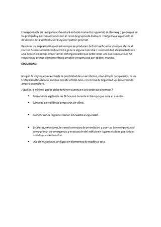 El responsable de laorganizaciónestaráentodomomentosiguiendoel planningoguionque se
ha prefijadoyencomunicaciónconel restode gruposde trabajos.El objetivoesque todoel
desarrollodel eventodiscurrasegúnel patrónprevisto.
Resolverlos imprevistosque casi siemprese producende formaeficienteysinque afecte al
normal funcionamientodel eventoogenere algunamolestiaoincomodidadalosinvitadoses
una de las tareasmás importantesdel organizadorque debe tenerunabuenacapacidadde
respuestayprimarsiempre el tratoamable yrespetuosocontodoel mundo.
SEGURIDAD:
Ningúnfestejoquedaexentode laposibilidadde unaccidente,ni unsimple cumpleaños,ni un
festival multitudinario,aunqueeneste últimocaso,el sistemade seguridadserámuchomás
amplioycomplejo.
¿Qué eslo mínimoque se debe tenerencuentaenuna sede paraeventos?
 Personal de vigilancialas24 horas o durante el tiempoque dure el evento.
 Cámaras de vigilanciayregistrosde vídeo.
 Cumplirconla reglamentaciónencuantoaseguridad.
 Escaleras,extintores,letrerosluminososde orientación ypuertasde emergenciaasí
como planosde emergenciayevacuacióndel edificioenlugaresvisiblesque todoel
mundopuedaconsultar.
 Uso de materialesignífugosenelementosde maderaytela.
 