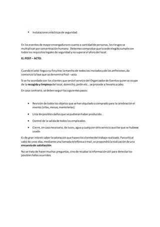  Instalacioneseléctricasde seguridad.
En loseventosde mayorenvergaduraencuantoa cantidadde personas,losriesgosse
multiplicanporconcentraciónhumana. Debemoscomprobarque lasede elegidacumplecon
todoslosrequisitoslegalesde seguridadynosuperarel aforodel local.
EL POST – ACTO:
Cuandoel acto llegaa su finytras lamarcha de todoslosinvitadosyde losanfitriones,da
comienzolafase que se denominaPost –acto.
Si se ha acordadocon los clientesque seráel serviciodel Organizadorde Eventosquiense ocupe
de la recogida y limpiezadel local,domicilio,jardínetc…se procede a llevarloacabo.
En caso contrario,se debenseguirlossiguientespasos:
 Revisiónde todoslosobjetosque se hanalquiladoocompradopara la celebraciónel
evento(sillas,mesas, mantelerías).
 Lista de posiblesdañosque se pudieranhaberproducido.
 Control de la salidade todoslosempleados.
 Cierre,encasonecesario,de luces,aguaycualquierotroservicioauxiliarque se hubiese
usado.
Es de gran interéssaberlavaloraciónque hacenlosclientesdel trabajorealizado.Paraelloal
cabo de unos días,mediante unallamadatelefónicaomail,se propondrálarealizaciónde una
encuestade satisfacción.
No se trata de hacermuchas preguntas,sinode recabarlainformaciónútil para detectarlos
posiblesfallosocurridos.
 