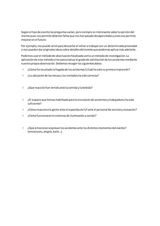 Segúnel tipode eventolaspreguntasvarían,perosiempre esinteresante saberlaopinióndel
cliente puesnospermite detectarfallosque noshanpasadodesapercibidosyestonospermite
mejorarenel futuro.
Por ejemplo,nospuede servirparadescartarel volvera trabajarcon un determinadoproveedor
o nos puedendaroriginalesideassobre detallesdel eventoque podemosaplicarmásadelante.
Podemosusarel métodode observaciónfocalizadacomounmétodode investigación.La
aplicaciónde este métodosirve paraevaluarel gradode satisfacciónde losasistentesmediante
nuestrapropiaobservación.Debemosrecogerlossiguientesdatos:
¿Cómoha resultadolallegadade losasistentes?¿Cuál hasidosuprimeraimpresión?
¿La ubicaciónde lasmesasy losinvitadoshasidocorrecta?
¿Qué reacciónhan tenidoante lacomiday la bebida?
¿El espacioque hemoshabilitadoparalacirculaciónde asistentesytrabajadoreshasido
suficiente?
¿Cómoreaccionala gente ante el espectáculo?¿Yante el personal de servicioyrecepción?
¿Cómofuncionaronlosistemasde iluminaciónysonido?
¿Qué emocionesexpresanlosasistentesante losdistintosmomentosdel evento?
(emociones,alegría,baile…).
 