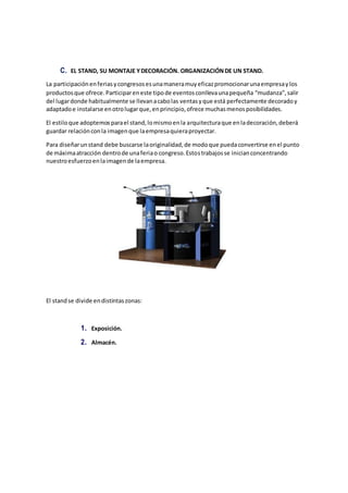 C. EL STAND, SU MONTAJE YDECORACIÓN. ORGANIZACIÓNDE UN STAND.
La participaciónenferiasycongresosesunamaneramuyeficazpromocionarunaempresaylos
productosque ofrece.Participareneste tipode eventosconllevaunapequeña “mudanza”,salir
del lugardonde habitualmente se llevanacabolas ventasyque está perfectamente decoradoy
adaptadoe instalarse enotrolugarque,enprincipio,ofrece muchasmenosposibilidades.
El estiloque adoptemosparael stand,lomismoenla arquitecturaque enladecoración,deberá
guardar relaciónconla imagenque laempresaquieraproyectar.
Para diseñarunstand debe buscarse laoriginalidad,de modoque puedaconvertirse enel punto
de máximaatracción dentrode unaferiao congreso.Estostrabajosse inicianconcentrando
nuestroesfuerzoenlaimagende laempresa.
El standse divide endistintaszonas:
1. Exposición.
2. Almacén.
 
