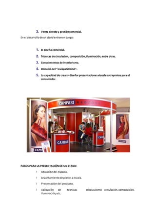 3. Venta directay gestióncomercial.
En el desarrollode unstandentranen juego:
1. El diseñocomercial.
2. Técnicas de circulación, composición,iluminación,entre otras.
3. Conocimientosde interiorismo.
4. Dominiodel “escaparatismo”.
5. La capacidad de crear y diseñarpresentacionesvisualesatrayentespara el
consumidor.
PASOS PARA LA PRESENTACIÓN DE UNSTAND:
Ubicacióndel espacio.
Levantamientode planosaescala.
Presentacióndel producto.
Aplicación de técnicas propiascomo circulación,composición,
iluminación,etc.
 