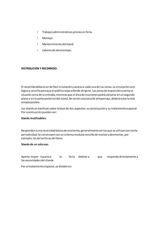 Trabajosadministrativospreviosenferia.
Montaje.
Mantenimientodelstand.
Laboresde desmontaje.
DISTRIBUCIÓN Y RECORRIDO:
El recorridodeberáserde fácil circulaciónyaccesoa cada una de las zonas.La circulaciónserá
lógicay sencillaparaque el públicosepaadónde dirigirse.Laszonasde exposiciónyventase
situaráncerca de la entrada,mientrasque el áreade reunionespodráubicarse enunsegundo
planoo enla parte posteriordel stand.De existirunazonade almacenaje,deberáestarlomás
aisladaposible.
Los standsse clasificansobre labase de dos aspectos:suconstruccióny su tratamientoespacial.
Por construcciónpuedenser:
Stands reutilizables:
Respondenaunanecesidadbásicade economía,generalmentesonlosque se utilizanconcierta
periodicidad.Se construyenconunsistemamodularsencillode montarydesmontar,por
ejemplo,losde lasferiasde libros.
Stands de un solouso:
Aporta mayor riquezaa la feria debido a que responde directamente a
lasnecesidadesdel cliente.
Por el tratamientoespacial,se dividenen:
 