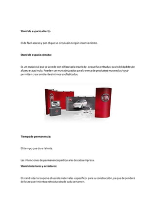 Stand de espacioabierto:
El de fácil accesoy por el que se circulasinningúninconveniente.
Stand de espaciocerrado:
Es un espacioal que se accede con dificultadatravésde pequeñasentradas;suvisibilidaddesde
afueraescasi nula.Puedensermuyadecuadosparala ventade productosmuyexclusivosy
permitencrearambientesíntimosysofisticados.
Tiempode permanencia:
El tiempoque dure laferia.
Las intencionesde permanenciaparticularesde cadaempresa.
Stands interioresy exteriores:
El standinteriorsupone el usode materiales específicosparasuconstrucción,ya que dependerá
de losrequerimientosestructuralesde cadacertamen.
 