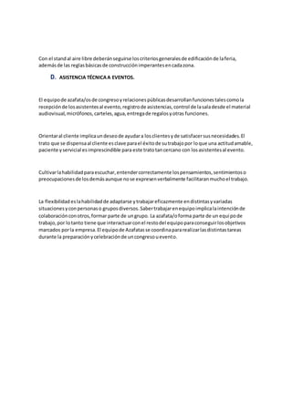 Con el standal aire libre deberánseguirse loscriteriosgeneralesde edificaciónde laferia,
ademásde las reglasbásicasde construcciónimperantesencadazona.
D. ASISTENCIA TÉCNICAA EVENTOS.
El equipode azafata/osde congresoyrelacionespúblicasdesarrollanfuncionestalescomola
recepciónde losasistentesal evento,registrode asistencias,control de lasaladesde el material
audiovisual,micrófonos,carteles,agua,entregade regalosyotras funciones.
Orientaral cliente implicaundeseode ayudara losclientesyde satisfacersusnecesidades.El
trato que se dispensaal cliente esclave parael éxitode sutrabajopor loque una actitudamable,
paciente yservicial esimprescindible para este tratotancercano con losasistentesal evento.
Cultivarlahabilidadparaescuchar,entendercorrectamente lospensamientos,sentimientoso
preocupacionesde losdemásaunque nose expresenverbalmente facilitaranmuchoel trabajo.
La flexibilidad eslahabilidadde adaptarse ytrabajareficazmente endistintasyvariadas
situacionesyconpersonaso gruposdiversos.Sabertrabajarenequipoimplicalaintenciónde
colaboraciónconotros,formar parte de ungrupo. La azafata/oforma parte de un equipode
trabajo,por lotanto tiene que interactuarconel restodel equipoparaconseguirlosobjetivos
marcados porla empresa.El equipode Azafatasse coordinapararealizarlasdistintastareas
durante la preparaciónycelebraciónde uncongresouevento.
 