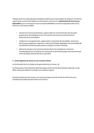 Trabajar de forma ordenadaaportacalidada la laborque se desempeña.Se reflejaenel continuo
seguimientoycontrol del trabajoyla información,asícomoen la optimizaciónde losrecursos
disponiblesyenla insistenciaenque lasresponsabilidadesyfuncionesasignadasesténclaras.
Para ello,seráimprescindible:
Conocerlasnormas de protocolo,supone saberlasnormasformalesde actuación
propiasde la actividadparaasistira losclientesde maneracorrectadurante el
desarrollode lasactividades.
Colaborarenla programación,organizaciónyrealizaciónde actividades:conocerlas
técnicaspara programar,organizar y realizaractividadesadaptadasalasnecesidadesde
losdistintosclientesde maneraque se cumplansusrequerimientos.
Operarlosequiposyherramientasdel áreade FeriasyCongresos:conocerla
metodologíaparala instalaciónyel manejode losdistintosequiposyherramientasque
sirvende apoyoal desarrollode suactividad.
1. Como organizar las mesas en una reunióno fiesta:
La distribuciónde losinvitadosse da,generalmente,enmesas de
8 a 10 personas.Paracolocarlosdebemosseguirciertasnormasde protocoloyademás,lomás
difícil,tratarque todoslos invitadosse encuentrenagusto.
Cuandocolocamosvariasmesas,enla mesaprincipal se hande sentarlosanfitrionesylos
invitadosprincipalesque danmotivoala reunión.
 