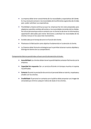  La empresa debe tener conocimiento de las necesidades y expectativas del cliente.
Es muynecesarioconocera lasnecesidadesde losdiferentessegmentosde clientes
para poder satisfacer sus expectativas.
 Flexibilidad y mejora continua ya que las empresas han de estar preparadas para
adaptarse aposiblescambiosdel sectorya lasnecesidadescrecientesdelosclientes.
Por elloel personal que está encontacto con el cliente ha de tenerla informacióny
capacitación adecuadas para tomar decisiones y satisfacer las necesidades de los
clientes incluso en los casos más inverosímiles.
 Se debe adecuarel tiempode servirenfuncióndel cliente.
 Plantearse la fidelización como objetivo fundamental en la atención al cliente.
 La Empresa debe formular estrategias que le permitan alcanzar nuevos objetivos y
distinguirse dentro de sus competidores.
Componentesbásicosparabrindarunbuenserviciode atenciónal cliente:
 Accesibilidad:Los clientesdebentenerlaposibilidadde contactar fácilmente conla
empresa.
 Capacidad de respuesta: Dar un servicio eficiente sin tiempos muertos ni esperas
injustificadas.
 Cortesía:Durante la prestaciónde servicioel personal debeseratento,respetuosoy
amable con los clientes.
 Credibilidad: El personal en contacto con el público debe proyectar una imagen de
veracidad que elimine cualquier indicio de duda en los clientes.
 