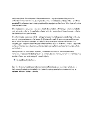 La colocacióndel anfitrióndebersersiempre mirandoalapuertade entradao principal.Y
enfrente,siemprelaanfitriona.Quienpresidelamesanuncadebe estarde espaldasala entrada
principal.Si no hay puertaprincipal,osusituaciónnoes buena, el anfitrióndebesituarsefrentea
la ventanaprincipal.
El invitadode máscategoría o edadse sientaa la derechade laanfitrionayla señorainvitadade
más categoría o edadse sientaa la derechadel anfitrión.Laderechade losanfitriones,esel sitio
de mayor importanciaenlamesa.
En determinadasocasiones,debidoala importanciadel invitado,podemoscederlapresidencia;
eneste caso nossituaremosala izquierdadel mismo(ynoa laderechacomo se podría pensar
enun primermomento).Unavezcolocadoslosanfitriones,porcualquierade losmétodos
elegidos,ysusrespectivasderechas,se iráncolocandoel restode invitadosaderechae izquierda
de losanfitriones,respectivamente,intercalandomujeresyhombres,hastaterminarconlalista
de invitados.
La mejorformade colocar a losinvitados,sobre todosi lacomidao cena escon muchos
invitados,eslacolocaciónde tarjetascon el nombre.De estamanera,indicamosde formaclara y
precisael lugar que le corresponde acada invitado.
2. Redacción de invitaciones.
Este tipode comunicaciónescritatiene una mayorformalidad que unasimple felicitacióno
tarjetapostal.Actualmente nadie invitaalosamigoscon unacartulinaimpresa,sinoque se
utilizael teléfono,rápidoy cómodo.
 