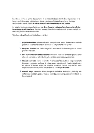 Se debe de enviarde quince díasa unmesde anticipacióndependiendode laimportanciade la
fechay/oel númerode habitaciones.Si se presentaunafiestade improvisose llamapor
teléfonoparainvitar.Todas lasinvitacionesoficialesse debencursar por escrito.
En toda invitación,seaparael acto que sea, debe figurar el motivo de la invitación,hora, fechay
lugar donde se celebrael acto. También,sobre todoenlasinvitacionesmásformalesse indicael
vestuarioconel que debemosacudir.
Términosmás utilizadoseninvitacionesescritas:
1. Rigurosa etiqueta. Indica el carácter obligatorio de acudir de etiqueta. También
podemos encontrar escrito en la invitación simplemente "Etiqueta".
2. Chaqué o uniforme. De forma obligatoria deberemos acudir con alguna de las dos
prendas indicadas.
3. Frac o Uniforme con condecoraciones. Debemosacudirde forma obligatoriaconel
atuendo indicado en la invitación y las condecoraciones que poseamos.
4. Etiqueta suplicada. Indica el carácter "aconsejado" de acudir de etiqueta sencilla
(chaqué oesmoquin;uniforme de etiquetaparalosmilitares).Paraloscaballeros,si
no desean o pueden acudir de etiqueta, pueden ir con un traje oscuro. Otra
expresión similar que puede ser utilizada es "Se ruega etiqueta".
5. Corbata negra. Debemos acudir obligatoriamente de esmoquin (smoking). Las
señorasde vestidolargoo de traje de cóctel (que tambiénpuede venirindicadoen
la invitación).
 