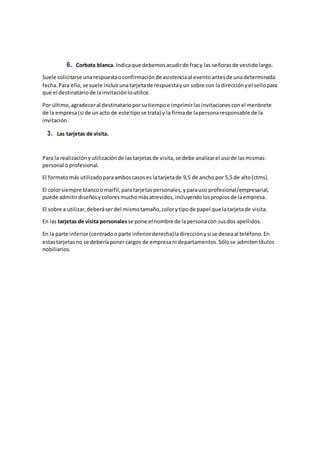 6. Corbata blanca. Indicaque debemosacudirde fracy las señorasde vestidolargo.
Suele solicitarse unarespuestaoconfirmaciónde asistenciaal eventoantesde unadeterminada
fecha.Para ello,se suele incluirunatarjetade respuestayun sobre con ladirecciónyel sellopara
que el destinatariode lainvitaciónloutilice.
Por último,agradeceral destinatarioporsutiempoe imprimirlasinvitacionesconel menbrete
de la empresa(si de unacto de este tipose trata) y la firmade lapersonaresponsable de la
invitación.
3. Las tarjetas de visita.
Para la realizaciónyutilizaciónde lastarjetasde visita,se debe analizarel usode lasmismas:
personal oprofesional.
El formatomás utilizadoparaamboscasoses latarjetade 9,5 de ancho por 5,5 de alto(ctms).
El colorsiempre blancoomarfil,paratarjetaspersonales,yparauso profesional/empresarial,
puede admitirdiseñosycoloresmuchomásatrevidos,incluyendolospropiosde laempresa.
El sobre a utilizar,deberáserdel mismotamaño,colorytipode papel que latarjetade visita.
En las tarjetas de visita personales se pone el nombre de lapersonacon susdos apellidos.
En la parte inferior(centradooparte inferiorderecha)ladirecciónysi se deseaal teléfono.En
estastarjetasno se deberíaponercargos de empresani departamentos.Sólose admitentítulos
nobiliarios.
 