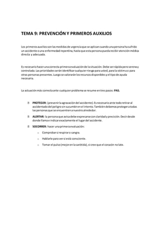 TEMA 9: PREVENCIÓN Y PRIMEROS AUXILIOS
Los primerosauxiliossonlasmedidasde urgenciaque se aplicancuandounapersonahasufrido
un accidente ouna enfermedad repentina,hastaque estapersonapuedarecibiratenciónmédica
directa y adecuada.
Es necesariohacerunacorrecta primeraevaluaciónde lasituación.Debe serrápidaperoserenay
controlada.Las prioridadesseránidentificarcualquierriesgoparausted,parala víctimao para
otras personaspresentes.Luegose valoraránlosrecursosdisponiblesyel tipode ayuda
necesaria.
La actuaciónmás correctaante cualquierproblemase resume entrespasos: PAS.
PROTEGER: (prevenirlaagravacióndel accidente).Esnecesarioante todoretiraral
accidentadodel peligrosinsucumbirenel intento.Tambiéndebemosprotegeratodas
laspersonasque se encuentrenanuestroalrededor.
ALERTAR: la personaque avisadebe expresarseconclaridadyprecisión.Decirdesde
donde llamae indicarexactamente el lugardel accidente.
SOCORRER: hacer unaprimeraevaluación:
o Comprobarsi respiraro sangra.
o Hablarle para versi está consciente.
o Tomar el pulso(mejorenlacarótida),si cree que el corazón nolate.
 