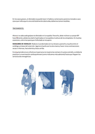 En loscasos graves,el afectadonopuede toserni hablary comenzaráa ponerse moradoo azul,
cosa que indicaque la vía estátotalmente obstruidaydebemostomarmedidas:
TRATAMIENTO:
Ahorasi esadecuadogolpearal afectado enla espalda.Paraello,debe inclinarsucuerpo45º
hacia delante ydebemosdarle 5palmadasenlaespaldaa laaltura de losomoplatos.Enmuchas
ocasiones,estosirve paraque el afectadose recupere.
MANIOBRA DE HEIMLICH: Rodearal accidentadocon tus brazosy ponerle unpuñoentre el
ombligoyla base del esternón.Agarrarel puñoconla otra manoy hacer cinco contracciones
secase intensas,haciadentroyhacia arriba.
Si esta maniobranoes efectivaolapersonanorespiratras extraerel cuerpoextraño,se debería
practicar la reanimacióncardiopulmonar(comoindicamosmásadelante) hastaque lleguenlos
serviciosde emergencias.
 