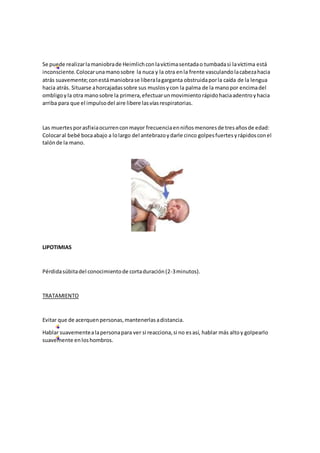 Se puede realizarlamaniobrade Heimlichconlavíctimasentadao tumbadasi lavíctima está
inconsciente.Colocarunamanosobre la nuca y la otra enla frente vasculandolacabezahacia
atrás suavemente;conestámaniobrase liberalagarganta obstruidaporla caída de la lengua
hacia atrás. Situarse ahorcajadassobre sus muslosycon la palma de la manopor encimadel
ombligoyla otra manosobre la primera,efectuarunmovimientorápidohaciaadentroyhacia
arriba para que el impulsodel aire libere lasvíasrespiratorias.
Las muertesporasfixiaocurrenconmayor frecuenciaenniñosmenoresde tresañosde edad:
Colocaral bebé bocaabajo a lolargo del antebrazoydarle cinco golpesfuertesyrápidosconel
talónde la mano.
LIPOTIMIAS
Pérdidasúbitadel conocimientode cortaduración(2-3minutos).
TRATAMIENTO
Evitar que de acerquenpersonas,mantenerlasadistancia.
Hablar suavementealapersonapara ver si reacciona,si no esasí, hablar más altoy golpearlo
suavemente enloshombros.
 