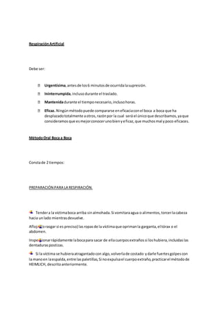 RespiraciónArtificial
Debe ser:
Urgentísima,antesde los6 minutosde ocurridalasupresión.
Ininterrumpida,inclusodurante el traslado.
Mantenidadurante el tiemponecesario,inclusohoras.
Eficaz. Ningúnmétodopuede compararse eneficaciaconel boca a boca que ha
desplazadototalmente aotros,razónpor la cual será el únicoque describamos,yaque
consideramosque esmejorconocerunobienyeficaz,que muchosmal ypoco eficaces.
MétodoOral Boca a Boca
Constade 2 tiempos:
PREPARACIÓN PARA LA RESPIRACIÓN.
Tendera la víctimaboca arriba sinalmohada.Si vomitaraagua o alimentos,torcerlacabeza
hacia unlado mientrasdevuelve.
Aflojar(orasgar si es preciso) lasropasde la víctimaque oprimanla garganta,el tórax o el
abdomen.
Inspeccionarrápidamente labocapara sacar de ellacuerposextrañossi loshubiera,incluidaslas
dentaduraspostizas.
Si la víctima se hubieraatragantadocon algo,volverlade costado ydarle fuertesgolpescon
la manoen laespalda,entre laspaletillas,Si noexpulsael cuerpoextraño,practicarel métodode
HEIMLICH, descritoanteriormente.
 