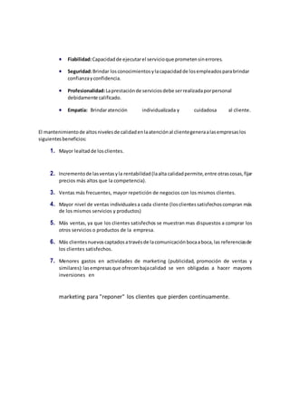 marketing para "reponer" los clientes que pierden continuamente.
 Fiabilidad:Capacidadde ejecutarel servicioque prometensinerrores.
 Seguridad:Brindar losconocimientosylacapacidadde losempleadosparabrindar
confianzayconfidencia.
 Profesionalidad:Laprestaciónde serviciosdebe serrealizadaporpersonal
debidamente calificado.
 Empatía: Brindaratención individualizada y cuidadosa al cliente.
El mantenimientode altosnivelesde calidadenlaatenciónal clientegeneraalasempresaslos
siguientesbeneficios:
1. Mayor lealtadde losclientes.
2. Incrementode lasventasyla rentabilidad(laalta calidadpermite,entre otrascosas,fijar
precios más altos que la competencia).
3. Ventas más frecuentes, mayor repetición de negocios con los mismos clientes.
4. Mayor nivel de ventas individualesa cada cliente (losclientessatisfechoscompran más
de los mismos servicios y productos)
5. Más ventas, ya que los clientes satisfechos se muestran mas dispuestos a comprar los
otros servicios o productos de la empresa.
6. Más clientesnuevoscaptadosatravésde lacomunicaciónbocaaboca,las referenciasde
los clientes satisfechos.
7. Menores gastos en actividades de marketing (publicidad, promoción de ventas y
similares):lasempresasque ofrecenbajacalidad se ven obligadas a hacer mayores
inversiones en
 
