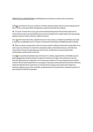 PRÁCTICA DE LA RESPIRACIÓN: Arrodilladojuntoalavíctima a la altura de sushombros.
Coloque unamanoenla nuca, laotra en la frente;procure elevar lade la nuca y empujarconla
de la frente,conloque habrá conseguidounabuenaextensiónde lacabeza.
Sinsacar lamano de la nuca,que continuaráhaciendopresiónhaciaarriba,baje lade la
frente haciala narizy con dosdedosprocure ocluirlatotalmente.Inspire todoel aire que pueda,
aplique subocaa lade lavíctima y sople confuerza.
Si es un niñomenorde 5 años, sóplelealavezen narizy boca, y modere lacantidady fuerzade
su soplido,insuflándole el aire sinhacerlainspiraciónforzadaque señalábamosparael adulto.
Retire suboca y compruebe si sale el aire que ustedinsuflóporlaboca del accidentado.Si no
sale esque no entrópor no estarbiencolocadala cabeza.Extiéndalamásaún,echandomás
hacia atrás la frente ycompruebe que entrael aire,viendocómose elevael pechodel
accidentadocuandoustedinsuflaaire.
Si aún así nopuede comprobarse que entraaire ensu tórax,seguramente serádebidoaque la
glotis(garganta) estáobstruidaporlacaída de la base de lalengua.Paracolocarla enbuena
posicióndebe hacerse losiguiente:conlamanoque estabaen lanuca empújese haciaarribael
maxilarinferiorhaciendopresiónensusángulos,hastaque compruebe que losdientesinferiores
estánpor delante de lossuperiores.Enestaposiciónesseguroque la base de lalenguano
obstruye laglotisyque el aire insuflado puede penetrarenlospulmones,elevandosupecho,lo
que siempre esfácil de comprobar.
 