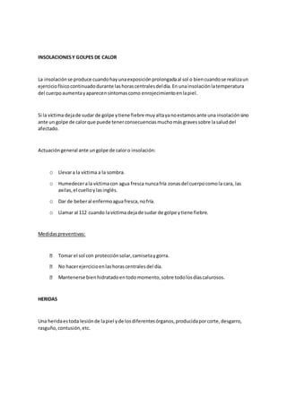 INSOLACIONESY GOLPES DE CALOR
La insolaciónse produce cuandohayunaexposiciónprolongadaal sol o biencuandose realizaun
ejerciciofísicocontinuadodurante lashorascentralesdeldía.En unainsolaciónlatemperatura
del cuerpoaumentayaparecensíntomascomo enrojecimientoenlapiel.
Si la víctima dejade sudar de golpe ytiene fiebre muyaltayanoestamosante una insolaciónsino
ante un golpe de calorque puede tenerconsecuenciasmuchomásgravessobre lasaluddel
afectado.
Actuacióngeneral ante ungolpe de caloro insolación:
o Llevara la víctima a la sombra.
o Humedecerala víctimacon agua fresca nuncafría zonasdel cuerpocomola cara, las
axilas,el cuelloylasinglés.
o Dar de beberal enfermoaguafresca,nofría.
o Llamar al 112 cuando lavíctima dejade sudar de golpe ytiene fiebre.
Medidaspreventivas:
Tomar el sol con protecciónsolar,camisetaygorra.
No hacerejercicioenlashorascentralesdel día.
Mantenerse bienhidratadoentodomomento,sobre todolosdíascalurosos.
HERIDAS
Una heridaestoda lesiónde lapiel yde losdiferentesórganos,producidaporcorte,desgarro,
rasguño,contusión,etc.
 