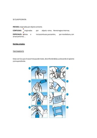 SE CLASIFICAN EN:
INCISAS:originadasporobjetocortante.
CONTUSAS: originadas por objeto romo. Hemorragiasinternas.
ESPECIALES: Mixtas o incisocontusas,punzantes, por mordedura,con
arrancamiento...
Heridas simples
TRATAMIENTO
Estas sonlas que el socorristapuede tratar,desinfectándolasycolocandoel apósito
correspondiente.
 