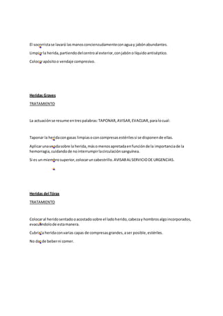 El socorristase lavará lasmanosconcienzudamenteconaguay jabónabundantes.
Limpiarla herida,partiendodelcentroal exterior,conjabóno líquidoantiséptico.
Colocarapósitoo vendaje compresivo.
Heridas Graves
TRATAMIENTO
La actuaciónse resume entrespalabras:TAPONAR,AVISAR,EVACUAR,paralocual:
Taponar la heridacongasas limpiasoconcompresasestérilessi se disponende ellas.
Aplicarunavendasobre la herida,máso menosapretadaenfunciónde la importanciade la
hemorragia,cuidandode nointerrumpirlacirculaciónsanguínea.
Si es un miembrosuperior,colocaruncabestrillo.AVISARALSERVICIODE URGENCIAS.
Heridas del Tórax
TRATAMIENTO
Colocaral heridosentadooacostadosobre el ladoherido,cabezay hombrosalgoincorporados,
evacuándolode estamanera.
Cubrirla heridaconvarias capas de compresasgrandes,aser posible,estériles.
No dar de beberni comer.
 