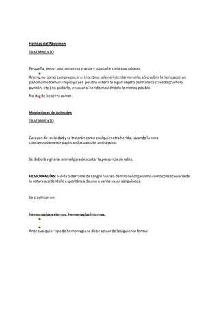 Heridas del Abdomen
TRATAMIENTO
Pequeña:ponerunacompresagrande ysujetarla conesparadrapo.
Ancha:no ponercompresas;si el intestinosale nointentarmeterlo,sólocubrirlaheridaconun
paño húmedomuylimpioyaser posible estéril.Si algúnobjetopermanece clavado(cuchillo,
punzón,etc,) noquitarlo,evacuaral heridomoviéndololomenosposible.
No dar de beberni comer.
Mordeduras de Animales
TRATAMIENTO
Carecende toxicidadyse tratarán como cualquierotraherida,lavandolazona
concienzudamente yaplicandocualquierantiséptico.
Se deberávigilaral animal paradescartar la presenciade rabia.
HEMORRAGÍAS: Salidao derrame de sangre fuerao dentrodel organismocomoconsecuenciade
la rotura accidental oespontáneade unoovariosvasossanguíneos.
Se clasificanen:
Hemorragias externas.Hemorragias internas.
Ante cualquiertipode hemorragiase debe actuarde lasiguiente forma:
 