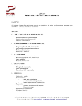 ADM 127
                             ADMINISTRACION GENERAL DE EMPRESA


OBJETIVOS

Al finalizar el curso, los participantes estarán en condiciones de aplicar las herramientas necesarias para
desarrollarse como un administrador de empresa.


TEMARIO

1.   CONCEPTOS BASICOS DE ADMINISTRACION

     -      Principios generales de administración.
     -      Características de la administración.
     -      Objetivos administrativos.

2.   ASPECTOS GENERALES DE ADMINISTRACION

     -      Cargos de aplicación de la administración
     -      Corrientes del pensamiento administrativo.
     -      Políticas administrativas.
     -      Motivación y conducta.

3.   PLANIFICACION

     -      Naturaleza y propósito de la planificación.
     -      Tipos de planes.
     -      Etapas de planificación.

4.   ORGANIZACIÓN

     -      Principios de organización.
     -      Tipos de organización.
     -      Herramientas de la organización.

5.   DIRECCION

     -      Motivación y mando.
     -      Comunicaciones:
                -       Etapas de la comunicación
                -       La comunicación en la organización.
                -       Eficacia en los canales de comunicación.
     -      Supervisión:
                -       Elementos de supervisión del personal.
                -       El trabajo en equipo.
     -      Naturaleza de la coordinación.
     -      Principales aspectos.




         Antofagasta 539 699 - Valparaiso 2 768 416 - Santiago 8 973 478 - Concepción 2 249 296 - Puerto Montt 562 653
              E-mail: procase@procase.cl - Sitio: www.procase.cl – www.procase-elearning.cl – www.cursosenlinea.cl
 