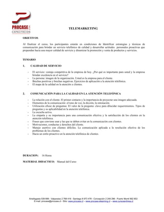 TELEMARKETING

OBJETIVOS

Al finalizar el curso, los participantes estarán en condiciones de Identificar estrategias y técnicas de
comunicación para brindar un servicio telefónico de calidad y desarrollar actitudes personales proactivas que
propendan hacia una mayor calidad de servicio y dinamizar la promoción y venta de productos y servicios.


TEMARIO

1.        CALIDAD DE SERVICIO

     -      El servicio: ventaja competitiva de la empresa de hoy. ¿Por qué es importante para usted y la empresa
            brindar excelencia en el servicio?
     -      La persona: imagen de la organización. Usted es la empresa para el cliente.
     -      Brechas positivas y brechas negativas. Ejercicios de aplicación a la atención telefónica.
     -      El mapa de la calidad en la atención a clientes.


2.        COMUNICACIÓN PARA LA CALIDAD EN LA ATENCIÓN TELEFÓNICA

     -      La relación con el cliente. El primer contacto y la importancia de proyectar una imagen adecuada.
     -      Elementos de la comunicación: el tono de voz, la dicción, la entonación.
     -      Utilización eficaz de preguntas: El valor de la pregunta: clave para dilucidar requerimientos. Tipos de
            preguntas y su aplicabilidad en la atención telefónica.
     -      La escucha activa.
     -      La empatía y su importancia para una comunicación efectiva y la satisfacción de los clientes en la
            atención telefónica.
     -      Frases que conviene usar y las que se deben evitar en la comunicación con clientes.
     -      Motivaciones, conductas y derechos del cliente.
     -      Manejo asertivo con clientes difíciles. La comunicación aplicada a la resolución efectiva de los
            problemas de los clientes.
     -      Hacia un estilo proactivo en la atención telefónica de clientes.




DURACION:            16 Horas

MATERIAL DIDACTICO: Manual del Curso




         Antofagasta 539 699 - Valparaiso 2 768 416 - Santiago 8 973 478 - Concepción 2 249 296 - Puerto Montt 562 653
              E-mail: procase@procase.cl - Sitio: www.procase.cl – www.procase-elearning.cl – www.cursosenlinea.cl
 