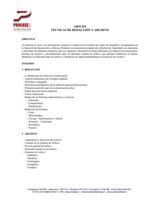 ADM 254
                              TÉCNICAS DE REDACCIÓN Y ARCHIVO

OBJETIVO

Al finalizar el curso, los participantes estarán en condiciones de aplicar las reglas de ortografía y de gramáticas en
la redacción de documentos e informes. Redactar comunicaciones propias de la Institución, respetando sus estructuras
y utilizando los diferentes elementos que los componen. Disminuir el tiempo destinado a la redacción de documentos,
dominar las técnicas y procedimientos para un adecuado sistema de archivo, que permita modernizar la oficina.
Identificar los diferentes tipos de archivo e identificar las etapas fundamentales en el proceso de Archivo.

TEMARIO

1. REDACCION

 - La Redacción una forma de Comunicación
 - Aspecto fisonómicos de la lengua española
 - Prosódica y ortografía
 - Elementos propedéuticos de la redacción general (documentos)
 - Principios generales para una comunicación eficaz
 - Pautas para una buena redacción
 - Estilos redaccional
 - Redacción de Informes administrativos y técnicos
    - Estructura
    - Características
    - Planificación
 - Redacción de Informes
    - Carta
    - Memorándum
    - Circular - Administrativa - Oficial
    - Solicitud - Certificado
    - Resolución
    - Decreto

2. ARCHIVO

 - Importancia y ubicación del Archivo
 - Ventajas de un Sistema de Archivo
 - Proceso general de archivo
 - Elementos usados en un archivo
 - Sistemas de Archivo
    - Alfabético
    - Numérico
    - Cronológico
    - Geográfico
    - Temático




      Antofagasta 539 699 - Valparaiso 2 768 416 - Santiago 8 973 478 - Concepción 2 249 296 - Puerto Montt 562 653
           E-mail: procase@procase.cl - Sitio: www.procase.cl – www.procase-elearning.cl – www.cursosenlinea.cl
 