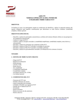 ADM 375
                              NORMAS OPERATIVAS DEL FONDO DE
                                UTILIDADES TRIBUTARIAS FUT

OBJETIVOS

Al finalizar el curso, los participantes estarán en condiciones de identificar y aplicar la operación práctica del
registro obligatorio para aquellos contribuyentes que determinan su renta efectiva mediante contabilidad
completa y balance general.

OBJETIVOS ESPECIFICOS:

 - Describir y analizar las principales características y atributos del sistema tributario chileno en una perspectiva
   de comparación internacional.
 - Analizar el origen del FUT.
 - Analizar y aplicar conceptos asociados a contabilidad simplificada, contabilidad completa, renta efectiva y
   renta presunta
 - Describir y analizar los elementos que componen el libro FUT.
 - Describir y analizar el libro FUT asociado a sociedades de personas
 - Describir y analizar el libro FUT asociado a sociedades anónimas
 - Describir y analizar los procedimientos asociados a la tributación de las remesas al exterior.


TEMARIO

1. SISTEMA DE TRIBUTACION CHILENO

 -   Origen del FUT
 -   Régimen de tributación
 -   Renta presunta
 -   Artículo 14 Bis
 -   Renta efectiva
 -   Sin contabilidad
 -   Contabilidad simplificada
 -   Contabilidad completa
 -   Sin balance general (Art. 14 Bis)
 -   Con balance general

2. COMPONENTES DEL FUT

 -   Estructura de FUT neto
 -   Pérdidas tributarias de arrastre
 -   Gastos rechazados provisionados
 -   Utilidades tributables que ingresan al FUT
 -   Partidas que se deducen del FUT
 -   Dividendos
 -   Retiros presuntos
 -   Retiros en exceso de año anteriores
 -   Retiros efectivos


       Antofagasta 539 699 - Valparaiso 2 768 416 - Santiago 8 973 478 - Concepción 2 249 296 - Puerto Montt 562 653
            E-mail: procase@procase.cl - Sitio: www.procase.cl – www.procase-elearning.cl – www.cursosenlinea.cl
 