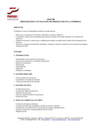 ADM 380
           PREPARACION Y EVALUCION DE PROYECTOS EN LA EMPRESA

OBJETIVOS

Al finalizar el curso, los participantes estarán en condiciones de:

 - Saber que es un proyecto de inversión e identificar sus partes y objetivos.
 - Comprender y aplicar una metodología para realizar un estudio de mercado enfocado a la evaluación de
   proyectos.
 - Emplear las técnicas y criterios que se emplean para realizar un estudio técnico dentro de la evaluación de un
   proyecto.
 - Aplicar los conceptos de desarrollo sustentable y manejar los aspectos normativos de la evaluación de impacto
   ambiental en chile.


TEMARIO

1. INTRODUCCION.

 -   Generalidades de la evaluación de proyectos.
 -   El proceso de reparación y evaluación de proyectos.
 -   Opciones de proyectos:
 -   Outsourcing.
 -   Internalización.
 -   Aplicación.
 -   Abandono y reemplazo.

2. ESTUDIO MERCADO.

 - Teoría económica de proyectos.
 - Contenido de un estudio de mercado.
 - Técnicas de proyección de mercados.

3. ESTUDIO TECNICO.

 -   Tamaño del proyecto.
 -   Localización optima de proyectos.
 -   Ingeniería de proyectos.
 -   Aspectos organizacionales de un proyecto.
 -   Estudios de casos.

4. IMPACTO AMBIENTAL EN CHILE.

 -   Evaluación de impacto ambiental.
 -   Conceptos de desarrollo sustentable y manejo de recursos naturales.
 -   Introducción a la temática de las evaluaciones de impacto ambiental (EIA).
 -   Aspectos normativos e institucionales de la EIA en chile.
 -   Modelos de EIA.



       Antofagasta 539 699 - Valparaiso 2 768 416 - Santiago 8 973 478 - Concepción 2 249 296 - Puerto Montt 562 653
            E-mail: procase@procase.cl - Sitio: www.procase.cl – www.procase-elearning.cl – www.cursosenlinea.cl
 