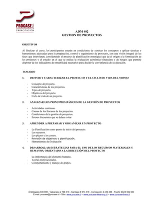 ADM 402
                                           GESTION DE PROYECTOS

OBJETIVOS

Al finalizar el curso, los participantes estarán en condiciones de conocer los conceptos y aplicar técnicas y
herramientas adecuadas para la preparación, control y seguimiento de proyectos, con una visión integral de las
fases que intervienen, considerando el proceso de planificación estratégica que da el origen a la formulación de
los proyectos y el estudio en el que se realiza la evaluación económico-financiera y de riesgos que permite
disponer de los indicadores de rentabilidad necesarios para decidir la conveniencia de su ejecución.


TEMARIO

1.        DEFINIR Y CARACTERIZAR EL PROYECTO Y EL CICLO DE VIDA DEL MISMO

     -      Concepto de proyecto.
     -      Características de los proyectos.
     -      Tipos de proyecto.
     -      Objetivos del proyecto.
     -      Ciclo de vida de un proyecto.

2.        ANALIZAR LOS PRINCIPIOS BÁSICOS DE LA GESTIÓN DE PROYECTOS

     -      Actividades continuas.
     -      Causas de los fracasos de los proyectos.
     -      Condiciones de la gestión de proyectos.
     -      Errores frecuentes que se deben evitar

3.        APRENDER A PREPARAR Y ORGANIZAR UN PROYECTO

     -      La Planificación como punto de inicio del proyecto.
     -      Los recursos.
     -      Los plazos y los costos.
     -      Revisión de objetivos y planificación.
     -      Herramientas de Evaluación

4.        DESARROLLAR ESTRATEGIAS PARA EL USO DE LOS RECURSOS MATERIALES Y
          HUMANOS, ORIENTADO A LA DIRECCIÓN DEL PROYECTO

     -      La importancia del elemento humano.
     -      Teorías motivacionales.
     -      Comportamiento y manejo de grupos.




         Antofagasta 539 699 - Valparaiso 2 768 416 - Santiago 8 973 478 - Concepción 2 249 296 - Puerto Montt 562 653
              E-mail: procase@procase.cl - Sitio: www.procase.cl – www.procase-elearning.cl – www.cursosenlinea.cl
 