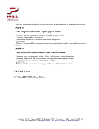 - Auditiva: Alguien haciendo una reserva en un restaurante; personas haciendo sus pedidos en un restaurante.

 UNIDAD 14

    Temas: Comparaciones de ciudades y lugares; geografía mundial.

 - Funciones: Describir similitudes y diferencias; describir ciudades y países.
 - Gramática: Comparaciones con adjetivos.
 - Pronunciación: Entonación en preguntas que presentan dos opciones.
 - Comprensión
 - Auditiva: Programa radial con muchas preguntas; discernimiento de información correcta e incorrecta acerca
de lugares.

 UNIDAD 15

    Temas: Mensajes; invitaciones; actividades para el tiempo libre; excusas.

-   Funciones: Dar y recibir mensajes; invitar a alguien a salir; aceptar o rehusar invitaciones.
-   Gramática: Pedir con tell, ask; tiempo presente progresivo usado para situaciones futuras.
-   Pronunciación: Formas “reducidas” de could you, would you.
-   Comprensión
-   Auditiva: Escuchar y recepcionar mensajes por teléfono; identificación de invitaciones.



DURACION: 60 Horas


MATERIAL DIDACTICO: Manual del Curso




       Antofagasta 539 699 - Valparaiso 2 768 416 - Santiago 8 973 478 - Concepción 2 249 296 - Puerto Montt 562 653
            E-mail: procase@procase.cl - Sitio: www.procase.cl – www.procase-elearning.cl – www.cursosenlinea.cl
 