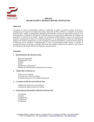 ADM 443
                      NEGOCIACIÓN Y RESOLUCIÓN DE CONFLICTOS


OBJETIVO

Al finalizar el curso, los participantes estarán en condiciones de aplicar un potente conjunto de tácticas y
estrategias para el logro de una negociación exitosa, detectando posibles conflictos y entregando una oportuna
solución a ellos. Además los participantes obtendrán las herramientas y técnicas de negociación comercial, con el
fin de planificar y organizar su actividad. Se verificarán pasos de una negociación estableciendo las variables que
intervienen en cada una de las etapas. Además, los participantes podrán facilitar el proceso de resolución de
conflictos, reconociendo las bases y los conflictos personales y en las organizaciones, formas de enfrentamiento
adaptivas del conflicto interpersonal, así como estrategias de solución de problemas y potenciación por medio de
la utilización de los conflictos. Complementando el curso, los participantes podrán conocer y entender el
concepto del Estrés, sus síntomas y aprender técnicas de auto cuidado y promoción de calidad de vida, como lo
son: distribución del tiempo, técnicas de relajación y ejercicios físicos.


TEMARIO

1.   DEFINICIONES DE NEGOCIACIÓN.

      -   Rango de Negociación.
      -   Expandiendo la Torta.
      -   Posición.
      -   Interés.
      -   Planificación y Negociación.
      -   Métodos de Administración y Resolución de Conflictos.

2.   VISIÓN DEL CONFLICTO.

      - Definición de Conflictos.
      - Evolución de la visión de conflictos.
      - El conflicto funcional v/s el conflicto disfuncional.

3.   CLASIFICACIÓN DE LOS CONFLICTOS.

      - Clasificación según el Foco de Conflictos.
      - Clasificación según la Fuente de Conflicto.

4.   ESTRATEGIAS DE RESOLUCIÓN DE CONFLICTOS.

      -   Competencia
      -   Evitación.
      -   Complacencia.
      -   Colaboración.
      -   Compromiso.




     Antofagasta 539 699 - Valparaiso 2 768 416 - Santiago 8 973 478 - Concepción 2 249 296 - Puerto Montt 562 653
          E-mail: procase@procase.cl - Sitio: www.procase.cl – www.procase-elearning.cl – www.cursosenlinea.cl
 