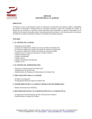 ADM 446
                                         GESTION DE LA CALIDAD

OBJETIVOS

Al finalizar el curso, los participantes estarán en condiciones de desarrollar conocimientos, hábitos y habilidades
que faciliten el desarrollo y fortalecimiento de actividades orientadas a lograr altos estándares de calidad. Al
término de esta actividad, los asistentes estarán capacitados para comprender los aspectos relacionados con la
calidad total de manera que puedan generar estrategias que permitan mejorar, en forma permanente, los procesos
de trabajo de la empresa, tendiendo a alcanzar los estándares de calidad requeridos.


TEMARIO

1. EL SISTEMA DE CALIDAD.

 -   Importancia de la Calidad.
 -   Concepto de Calidad Total. (Gráfico del ciclo de producción-distribución).
 -   El sistema de calidad total. (Gráfico del modelo de sistema de calidad total).
 -   El sistema de calidad total. (Gráfico del modelo de sistema de calidad.
 -   Calidad total en los sistemas de producción. (Gráfico Ad-Hoc).
 -   Calidad y Productividad.
 -   Calidad y Rentabilidad.
 -   Calidad y Precio.
 -   Calidad y Participación del Mercado.
 -   Calidad y Costo.

2. EL SISTEMA DE ADMINISTRACION.

 - Principios de Administración de Calidad Total.
 - Administración de Calidad Total.
 - Establecimiento de Programa de Administración de Calidad Total.

3. ORGANIZACION PARA LA CALIDAD.

 - El Objetivo de Organizar.
 - El Organigrama Ideal para lograr la Calidad Total.

4. MEJORAMIENTO DE LA CALIDAD Y RESOLUCION DE PROBLEMAS.

 - Método de Resolución de Problemas.

5. RECURSOS HUMANOS Y SU PARTICIPACION EN LA CALIDAD TOTAL.

 - La Importancia de la Participación de todo el Personal de la Empresa.
 - Establecimiento de Equipos de Trabajos.




       Antofagasta 539 699 - Valparaiso 2 768 416 - Santiago 8 973 478 - Concepción 2 249 296 - Puerto Montt 562 653
            E-mail: procase@procase.cl - Sitio: www.procase.cl – www.procase-elearning.cl – www.cursosenlinea.cl
 