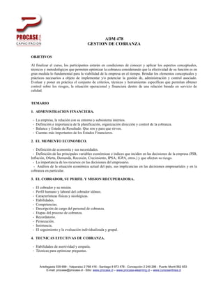 ADM 478
                                          GESTION DE COBRANZA

OBJETIVOS

Al finalizar el curso, los participantes estarán en condiciones de conocer y aplicar los aspectos conceptuales,
técnicos y metodológicos que permiten optimizar la cobranza considerando que la efectividad de su función es en
gran medida lo fundamental para la viabilidad de la empresa en el tiempo. Brindar los elementos conceptuales y
prácticos necesarios a objeto de implementar y/o potenciar la gestión de, administración y control asociado.
Evaluar y poner en práctica el conjunto de criterios, técnicas y herramientas específicas que permitan obtener
control sobre los riesgos, la situación operacional y financiera dentro de una relación basada en servicio de
calidad.


TEMARIO

1. ADMINISTRACION FINANCIERA.

 -   La empresa, la relación con su entorno y subsistema internos.
 -   Definición e importancia de la planificación, organización dirección y control de la cobranza.
 -   Balance y Estado de Resultado. Que son y para que sirven.
 -   Cuentas más importantes de los Estados Financieros.

2. EL MOMENTO ECONOMICO.

 - Definición de economía y sus necesidades.
 - Definición de las principales variables económicas e índices que inciden en las decisiones de la empresa (PIB,
Inflación, Oferta, Demanda, Recesión, Crecimiento, IPSA, IGPA, otros.) y que afectan su riesgo.
 - La importancia de los recursos en las decisiones del empresario.
  - Análisis de la situación económica actual del país, sus implicancias en las decisiones empresariales y en la
cobranza en particular.

3. EL COBRADOR, SU PERFIL Y MISION RECUPERADORA.

 -   El cobrador y su misión.
 -   Perfil humano y laboral del cobrador idóneo.
 -   Características físicas y sicológicas.
 -   Habilidades.
 -   Competencias.
 -   Descripción de cargo del personal de cobranza.
 -   Etapas del proceso de cobranza.
 -   Recordatorio.
 -   Persecución.
 -   Insistencia.
 -   El seguimiento y la evaluación individualizada y grupal.

4. TECNICAS EFECTIVAS DE COBRANZA.

 - Habilidades de asertividad y empatía.
 - Técnicas para optimizar preguntas.



       Antofagasta 539 699 - Valparaiso 2 768 416 - Santiago 8 973 478 - Concepción 2 249 296 - Puerto Montt 562 653
            E-mail: procase@procase.cl - Sitio: www.procase.cl – www.procase-elearning.cl – www.cursosenlinea.cl
 