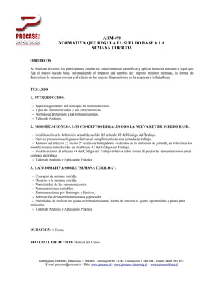 ADM 490
                     NORMATIVA QUE REGULA EL SUELDO BASE Y LA
                                 SEMANA CORRIDA

OBJETIVOS

Al finalizar el curso, los participantes estarán en condiciones de identificar y aplicar la nueva normativa legal que
fija el nuevo sueldo base, reconociendo el impacto del cambio del ingreso mínimo mensual, la forma de
determinar la semana corrida y el efecto de las nuevas disposiciones en la empresa y trabajadores.


TEMARIO

1. INTRODUCCION.

 -   Aspectos generales del concepto de remuneraciones.
 -   Tipos de remuneraciones y sus características.
 -   Normas de protección a las remuneraciones.
 -   Taller de Análisis.

2. MODIFICACIONES A LOS CONCEPTOS LEGALES CON LA NUEVA LEY DE SUELDO BASE.

 - Modificación a la definición actual de sueldo del artículo 42 del Código del Trabajo.
 - Nuevas presunciones legales relativas al cumplimiento de una jornada de trabajo.
 - Análisis del artículo 22 inciso 2º relativo a trabajadores excluidos de la imitación de jornada, en relación a las
modificaciones introducidas en el artículo 42 del Código del Trabajo.
 - Modificaciones al artículo 44 del Código del Trabajo relativa sobre forma de pactar las remuneraciones en el
contrato de trabajo.
 - Taller de Análisis y Aplicación Práctica

3. LA NORMATIVA SOBRE "SEMANA CORRIDA".

 - Concepto de semana corrida.
 - Derecho a la semana corrida.
 - Periodicidad de las remuneraciones.
 - Remuneraciones variables.
 - Remuneraciones por domingos y festivos.
 - Adecuación de las remuneraciones y proceder.
 - Posibilidad de realizar un ajuste de remuneraciones, forma de realizar el ajuste, oportunidad y plazo para
realizarlo.
 - Taller de Análisis y Aplicación Práctica




DURACION: 8 Horas


MATERIAL DIDACTICO: Manual del Curso




       Antofagasta 539 699 - Valparaiso 2 768 416 - Santiago 8 973 478 - Concepción 2 249 296 - Puerto Montt 562 653
            E-mail: procase@procase.cl - Sitio: www.procase.cl – www.procase-elearning.cl – www.cursosenlinea.cl
 