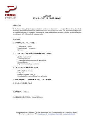 ADM 493
                                  EVALUACION DE INVERSIONES


OBJETIVO

Al finalizar el Curso, los participantes estarán en condiciones de conocer los conceptos básicos de evaluación de
inversiones. El alumno comprenderá lo fundamental del valor, tiempo del dinero y la necesidad de adoptar una
metodología de evaluación económica al momento de tomar una decisión de inversión. Además, podrá explicar estos
conocimientos en la elaboración de un caso práctico.


TEMARIO

1. MATEMÁTICA FINANCIERA

      - Valor presente y futuro.
      - Intereses simple y compuesto.
      - Ejercicios.

2. ELEMENTOS CONCEPTUALES INTRODUCTORIOS

      - ¿Qué es un proyecto?.
      - Tipos de evaluación.
      - Valor tiempo del dinero y costo de oportunidad.
      - Costos relevantes.
      - Depreciación contable y económica.

3. CRITERIOS DE RENTABILIDAD

      - El “con” y “sin” proyecto.
      - Van y Tir.
      - Comparación entre Van y Tir.
      - Otros indicadores de rentabilidad y su aplicación.

4. METODOLOGÍA GENERAL DE UNA EVALUACIÓN

5. RESOLUCIÓN DE CASO




DURACION:        30 Horas


MATERIAL DIDACTICO: Manual del Curso




     Antofagasta 539 699 - Valparaiso 2 768 416 - Santiago 8 973 478 - Concepción 2 249 296 - Puerto Montt 562 653
          E-mail: procase@procase.cl - Sitio: www.procase.cl – www.procase-elearning.cl – www.cursosenlinea.cl
 