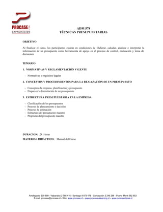 ADM 578
                                    TÉCNICAS PRESUPUESTARIAS

OBJETIVO

Al finalizar el curso, los participantes estarán en condiciones de Elaborar, calcular, analizar e interpretar la
información de un presupuesto como herramienta de apoyo en el proceso de control, evaluación y toma de
decisiones


TEMARIO

1. NORMATIVAS Y REGLAMENTACIÓN VIGENTE

 - Normativas y requisitos legales

2. CONCEPTOS Y PROCEDIMIENTOS PARA LA REALIZACIÓN DE UN PRESUPUESTO

 - Conceptos de empresa, planificación y presupuesto
 - Etapas en la formulación de un presupuesto

3. ESTRUCTURA PRESUPUESTARIA EN LA EMPRESA

 -   Clasificación de los presupuestos
 -   Proceso de planeamiento o decisión
 -   Proceso de estimación
 -   Estructura del presupuesto maestro
 -   Propósito del presupuesto maestro




DURACION: 24 Horas
MATERIAL DIDACTICO: Manual del Curso




      Antofagasta 539 699 - Valparaiso 2 768 416 - Santiago 8 973 478 - Concepción 2 249 296 - Puerto Montt 562 653
           E-mail: procase@procase.cl - Sitio: www.procase.cl – www.procase-elearning.cl – www.cursosenlinea.cl
 