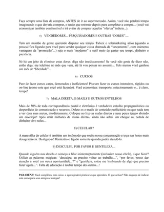 Faça sempre uma lista de compras, ANTES de ir ao supermercado. Assim, você não perderá tempo
imaginando o que deveria comprar, e tendo que retornar depois para completar a compra... (você vai
economizar também combustível e irá evitar de comprar aquelas “ofertas” inúteis...).
5) VENDEDORES... PESQUISADORES E OUTRAS “DORES”....
Tem um montão de gente querendo disputar seu tempo. Talvez o telemarketing ativo (quando o
pessoal fica ligando para você para vender qualquer coisa chamada de “lançamento”, com inúmeras
vantagens da “promoção”...) seja o mais “moderno” e sutil meio de gastar seu tempo, dinheiro e
paciência.
Só há um jeito de eliminar estas dores: diga não imediatamente! Se você não gosta de dizer não,
então diga: me telefone no mês que vem, até lá vou pensar no assunto... Pelo menos você ganhou
um mês de “liberdade”...
6) CURSOS
Pare de fazer cursos caros, demorados e ineficientes! Procure fazer os cursos intensivos, rápidos ou
on-line (como este que você está fazendo). Você economiza: transporte, estacionamento e... é claro,
tempo!
7) MALA DIRETA, E-MAILS E OUTROS ENTULHOS
Mais de 50% de toda correspondência postal e eletrônica é verdadeiro entulho propagandístico ou
desperdício de comunicação e recursos. Delete os e-mails de conteúdo publicitário ou que nada tem
a ver com suas metas, imediatamente. Coloque no lixo as malas diretas e nem perca tempo abrindo
um envelope! Após abrir milhares de malas diretas, ainda não achei um cheque ou cédula de
dinheiro vivo nelas...
8) CELULAR?
A maravilha do celular é também um incômodo que rouba nossa concentração e toca nas horas mais
desagradáveis. Desligue-o! Mantenha-o ligado somente quando puder atendê-lo.
9) DESCULPE, POR FAVOR E GENTILEZA...
Quando alguém nos aborda e começa a falar ininterruptamente (inclusive nosso chefe), o que fazer?
Utilize as palavras mágicas: “desculpe, eu preciso voltar ao trabalho...”, “por favor, posso dar
atenção a você em outra oportunidade...?” e “gentileza, estou me lembrando de algo que preciso
fazer agora...”. Falta de educação é roubar tempo dos outros...!
PARABÉNS! Você completou este curso, e agora poderá praticar o que aprendeu. O que achou? Não esqueça de indicar
este curso para seus amigos e colegas!
 