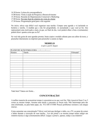 14.30 horas: Leitura da correspondência
15.00 horas: Visita á seção de Pesquisa e Desenvolvimento
15.30 horas: Reunião do Departamento Comercial e Marketing
17.00 horas: Revisão final do relatório de visita do cliente
17.50 horas: Programação geral para o dia seguinte
No início, talvez seja difícil você organizar suas tarefas. Compre uma agenda e vá incluindo os
horários e tarefas. A medida que o dia for progredindo, vá assinalando o que você já fez. Isto
representará uma motivação a mais, já que, ao final do dia, você poderá olhar a lista e (certamente)
poderá dizer: quanta coisa que eu fiz!
Se você não gosta de usar agendas prontas, basta copiar o modelo adiante para seu editor de texto, e
preencher diariamente ou imprimir para preencher a caneta ou lápis:
MODELO
(copie a partir daqui)
PLANO DE AÇÃO PARA O DIA ....../........../..........
Horário Tarefa Efetuada?
Tudo bem? Vamos em frente...
CONCENTRAÇÃO!
A melhor maneira de economizar tempo é concentrar-se no que você faz. Não é possível fazer 2 ou 3
coisas ao mesmo tempo. Assuma uma tarefa e concentre as forças nela. Não interrompa para dar
uma telefonada, ou para bater papo, etc. VÁ ATÉ O FIM! Poucos problemas resistem a um ataque
maciço.
Como aumentar sua concentração? Talvez você terá que desligar o rádio, ou a TV, ou parar de comer
e beber durante a execução de suas tarefas... Ler um jornal e ao mesmo tempo tentar redigir um
relatório técnico é algo extremamente difícil. Largue o jornal e, apenas, redija o seu relatório!
 